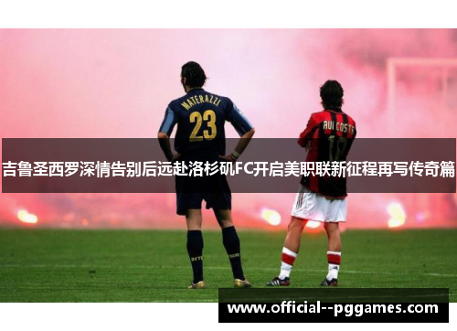 吉鲁圣西罗深情告别后远赴洛杉矶FC开启美职联新征程再写传奇篇 吉鲁圣西罗深情告别后远赴洛杉矶FC开启美职联新征程再写传奇篇