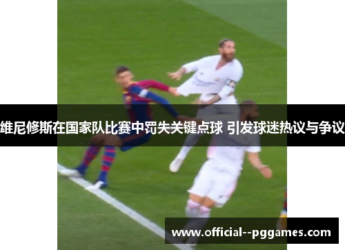 维尼修斯在国家队比赛中罚失关键点球 引发球迷热议与争议