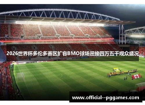 2026世界杯多伦多赛区扩容BMO球场迎接四万五千观众盛况