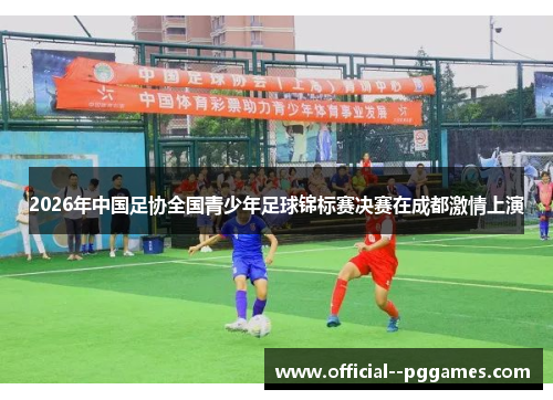 2026年中国足协全国青少年足球锦标赛决赛在成都激情上演 2026年中国足协全国青少年足球锦标赛决赛在成都激情上演
