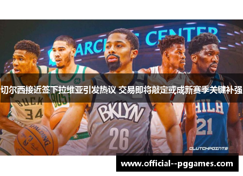 切尔西接近签下拉维亚引发热议 交易即将敲定或成新赛季关键补强