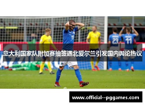 意大利国家队附加赛抽签遇北爱尔兰引发国内舆论热议 意大利国家队附加赛抽签遇北爱尔兰引发国内舆论热议