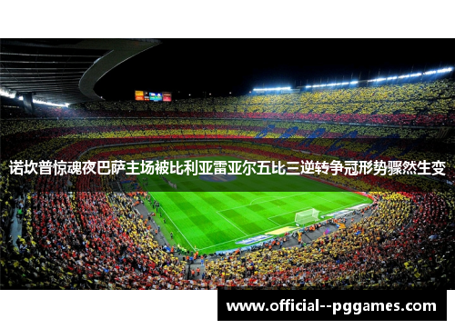 诺坎普惊魂夜巴萨主场被比利亚雷亚尔五比三逆转争冠形势骤然生变