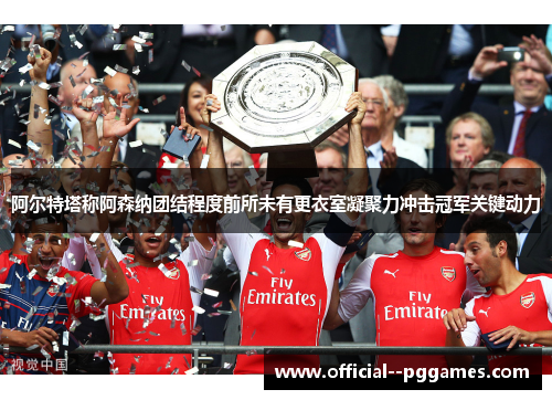 阿尔特塔称阿森纳团结程度前所未有更衣室凝聚力冲击冠军关键动力