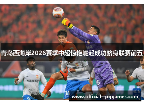 青岛西海岸2026赛季中超惊艳崛起成功跻身联赛前五