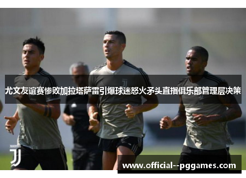 尤文友谊赛惨败加拉塔萨雷引爆球迷怒火矛头直指俱乐部管理层决策 尤文友谊赛惨败加拉塔萨雷引爆球迷怒火矛头直指俱乐部管理层决策