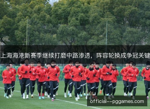 上海海港新赛季继续打磨中路渗透,阵容轮换成争冠关键 上海海港新赛季继续打磨中路渗透,阵容轮换成争冠关键