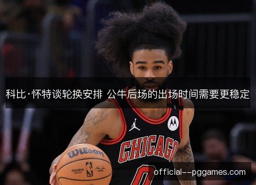 科比·怀特谈轮换安排 公牛后场的出场时间需要更稳定